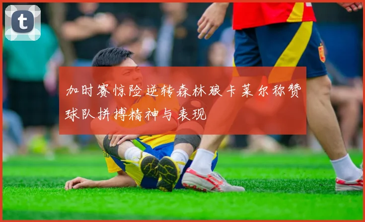 加时赛惊险逆转森林狼卡莱尔称赞球队拼搏精神与表现