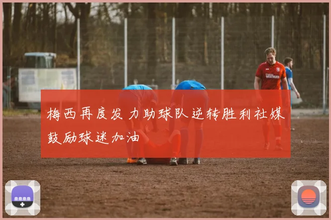梅西再度发力助球队逆转胜利社媒鼓励球迷加油