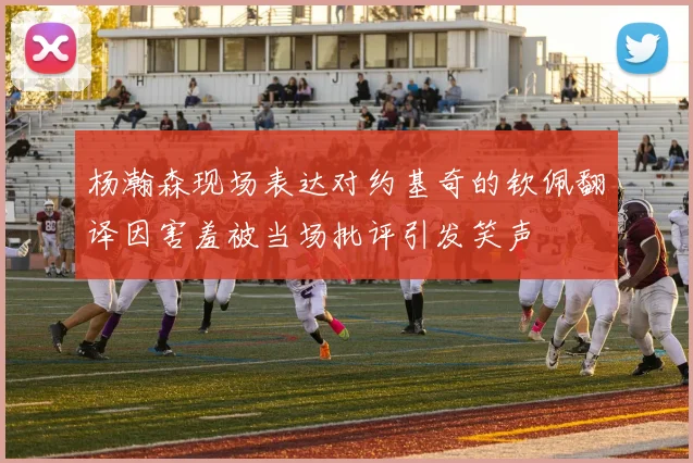 杨瀚森现场表达对约基奇的钦佩翻译因害羞被当场批评引发笑声