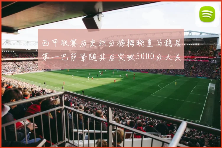 西甲联赛历史积分榜揭晓皇马稳居第一巴萨紧随其后突破5000分大关