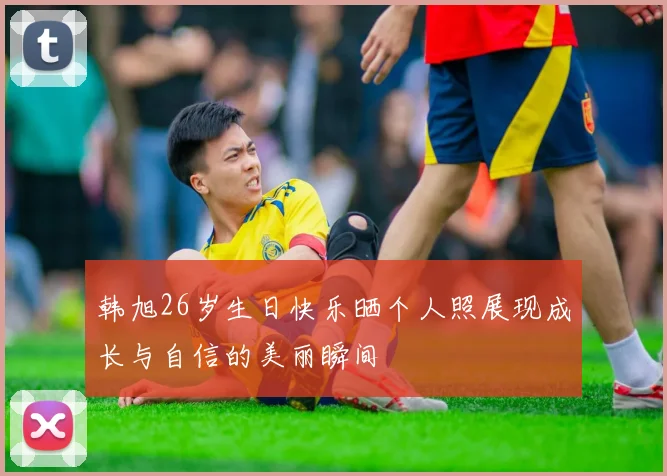 韩旭26岁生日快乐晒个人照展现成长与自信的美丽瞬间