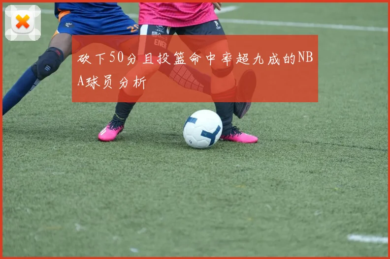砍下50分且投篮命中率超九成的NBA球员分析
