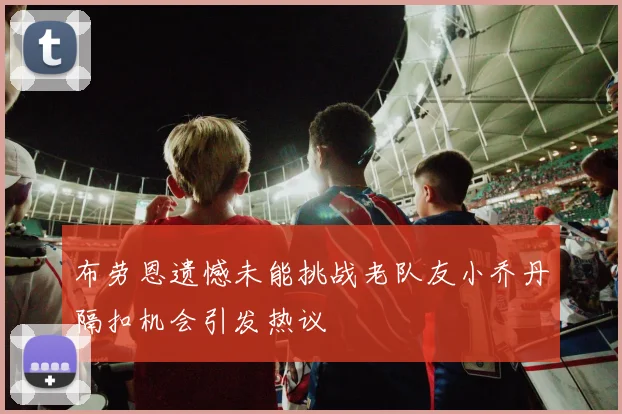 布劳恩遗憾未能挑战老队友小乔丹隔扣机会引发热议