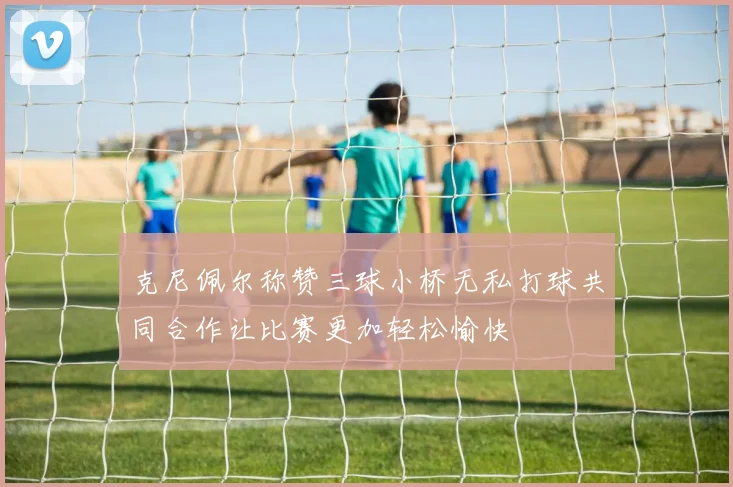 克尼佩尔称赞三球小桥无私打球共同合作让比赛更加轻松愉快