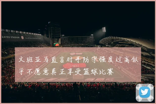 文班亚马直言对手防守强度过高似乎不愿意真正享受篮球比赛