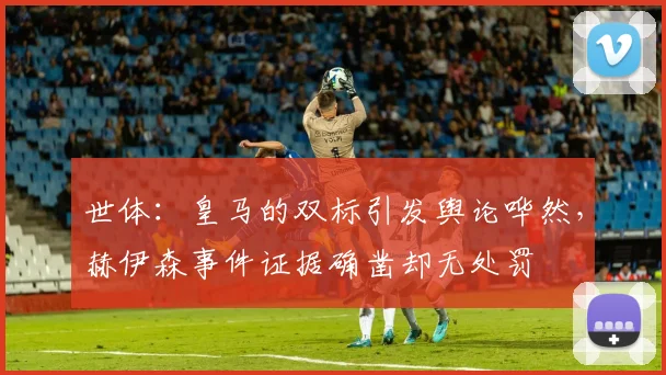 世体：皇马的双标引发舆论哗然，赫伊森事件证据确凿却无处罚