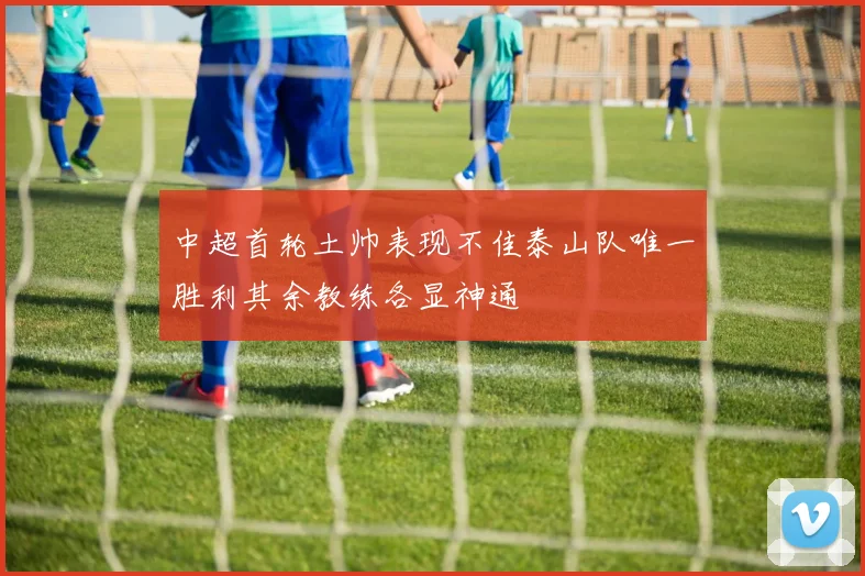 中超首轮土帅表现不佳泰山队唯一胜利其余教练各显神通