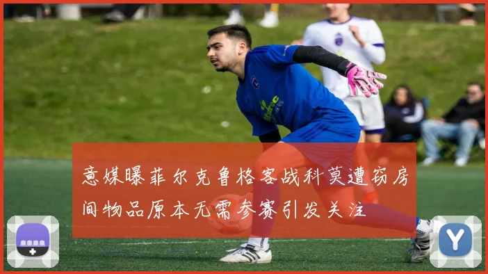 意媒曝菲尔克鲁格客战科莫遭窃房间物品原本无需参赛引发关注