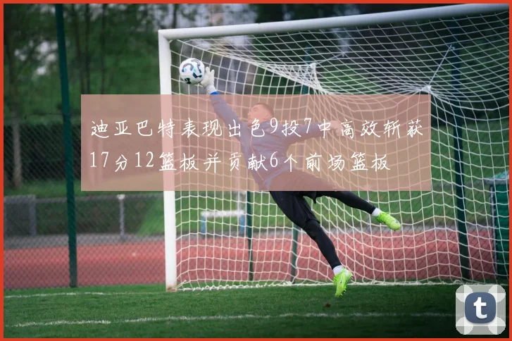 迪亚巴特表现出色9投7中高效斩获17分12篮板并贡献6个前场篮板