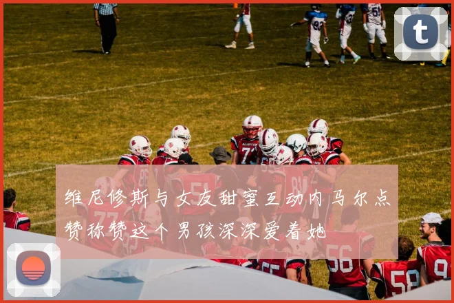 维尼修斯与女友甜蜜互动内马尔点赞称赞这个男孩深深爱着她