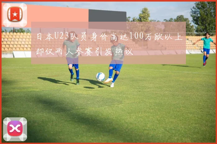 日本U23队员身价高达100万欧以上却仅两人参赛引发热议