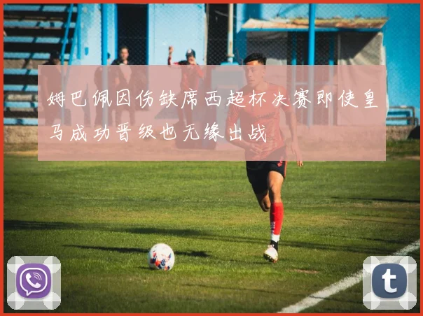 姆巴佩因伤缺席西超杯决赛即使皇马成功晋级也无缘出战