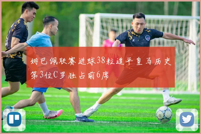 姆巴佩联赛进球38粒追平皇马历史第3位C罗独占前6席