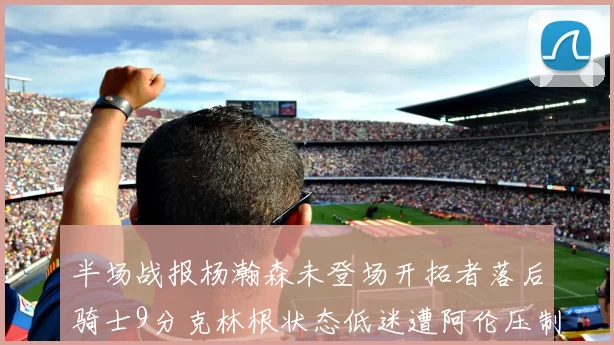 半场战报杨瀚森未登场开拓者落后骑士9分克林根状态低迷遭阿伦压制