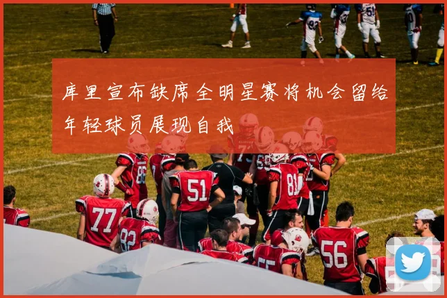 库里宣布缺席全明星赛将机会留给年轻球员展现自我