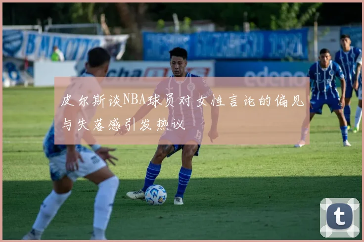 皮尔斯谈NBA球员对女性言论的偏见与失落感引发热议