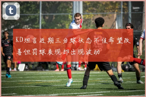 KD坦言近期三分球状态不佳希望改善但罚球表现却出现波动