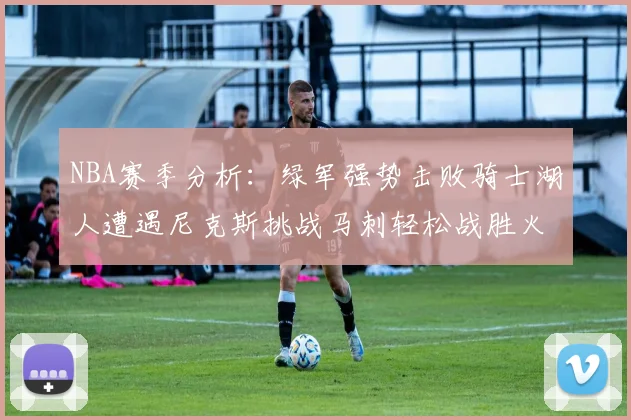 NBA赛季分析：绿军强势击败骑士湖人遭遇尼克斯挑战马刺轻松战胜火箭