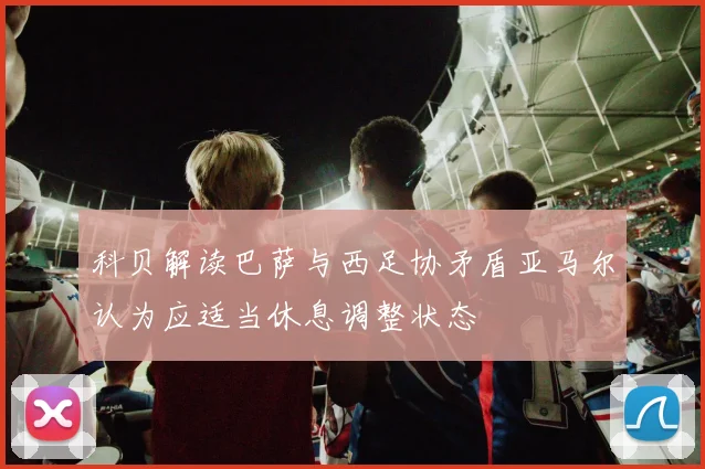 科贝解读巴萨与西足协矛盾亚马尔认为应适当休息调整状态