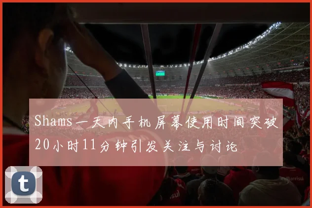 Shams一天内手机屏幕使用时间突破20小时11分钟引发关注与讨论