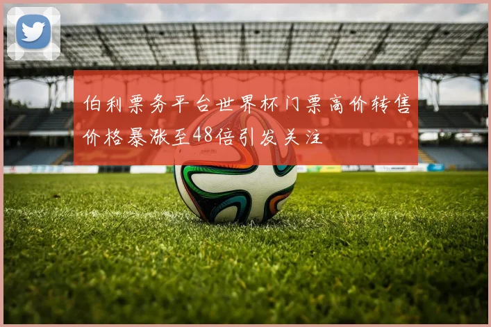 伯利票务平台世界杯门票高价转售价格暴涨至48倍引发关注