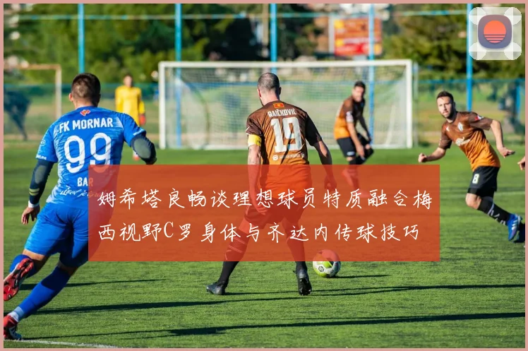 姆希塔良畅谈理想球员特质融合梅西视野C罗身体与齐达内传球技巧