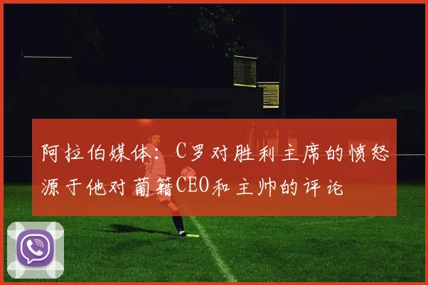 阿拉伯媒体：C罗对胜利主席的愤怒源于他对葡籍CEO和主帅的评论