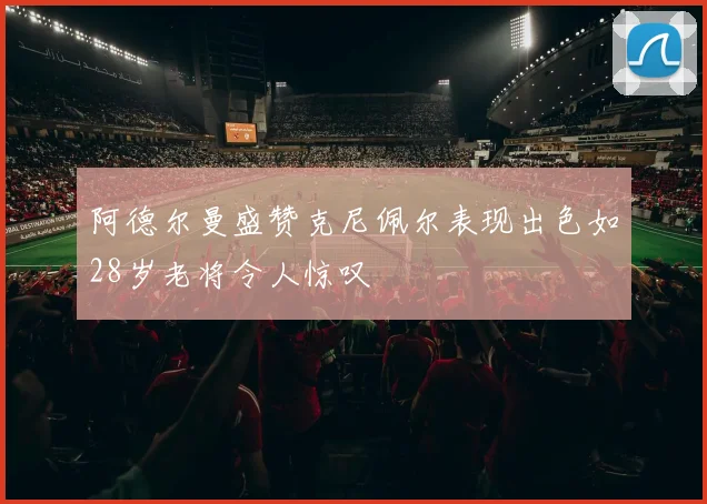 阿德尔曼盛赞克尼佩尔表现出色如28岁老将令人惊叹
