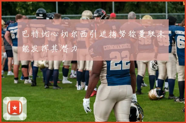 巴特忧心切尔西引进梅努称曼联未能发挥其潜力