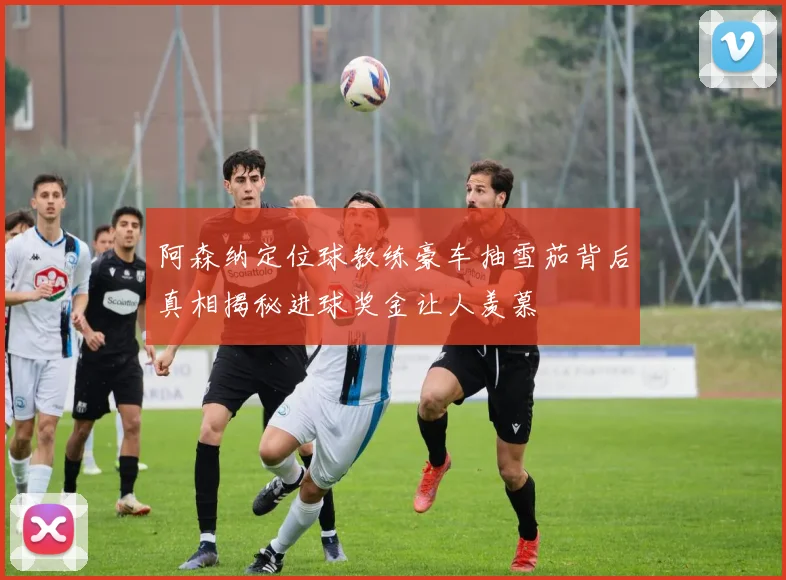 阿森纳定位球教练豪车抽雪茄背后真相揭秘进球奖金让人羡慕