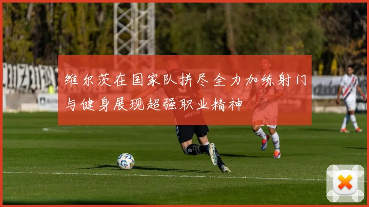 维尔茨在国家队拼尽全力加练射门与健身展现超强职业精神