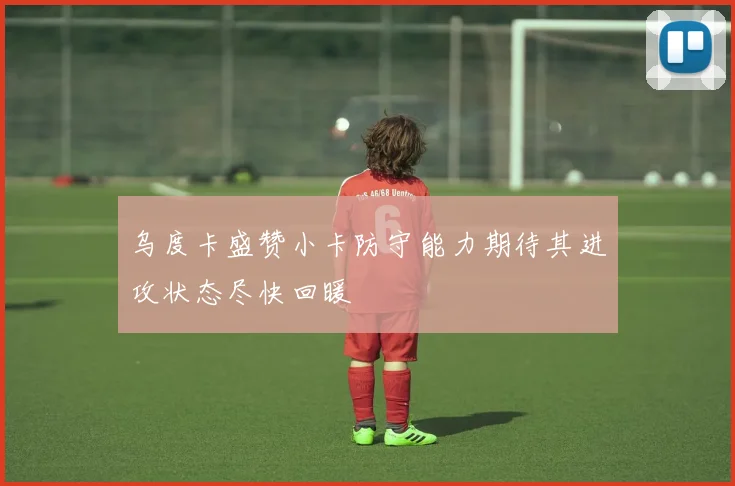 乌度卡盛赞小卡防守能力期待其进攻状态尽快回暖