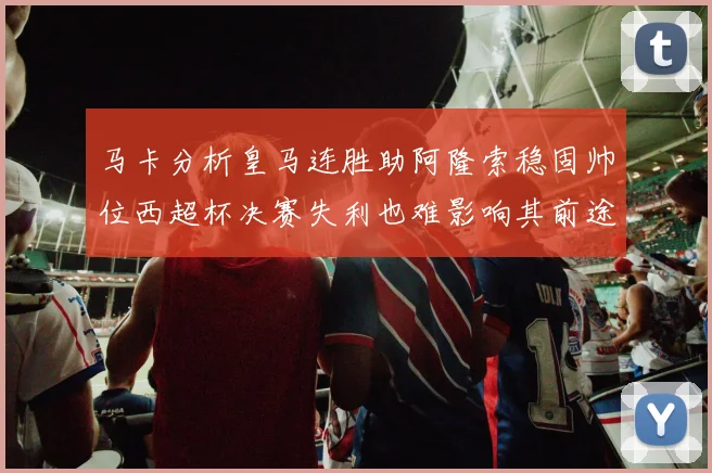 马卡分析皇马连胜助阿隆索稳固帅位西超杯决赛失利也难影响其前途